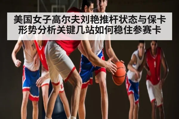美国女子高尔夫刘艳推杆状态与保卡形势分析关键几站如何稳住参赛卡 - kaiyun