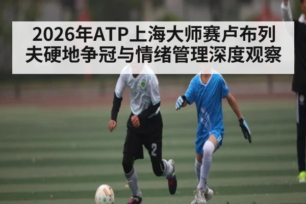 2026年ATP上海大师赛卢布列夫硬地争冠与情绪管理深度观察 - kaiyun