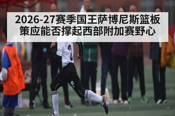 2026-27赛季国王萨博尼斯篮板策应能否撑起西部附加赛野心 - kaiyun