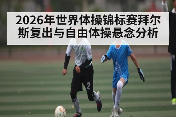 2026年世界体操锦标赛拜尔斯复出与自由体操悬念分析 - kaiyun