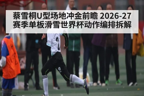 蔡雪桐U型场地冲金前瞻 2026-27赛季单板滑雪世界杯动作编排拆解 - kaiyun